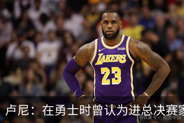 卢尼：在勇士时曾认为进总决赛家常便饭 经历失败才懂成功不易