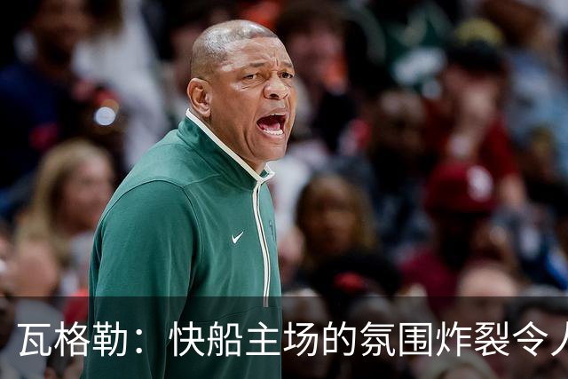 瓦格勒：快船主场的氛围炸裂令人热血沸腾 我太爱在这里打球了