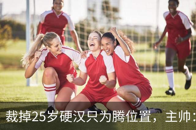 裁掉25岁硬汉只为腾位置，主帅：这决定很难